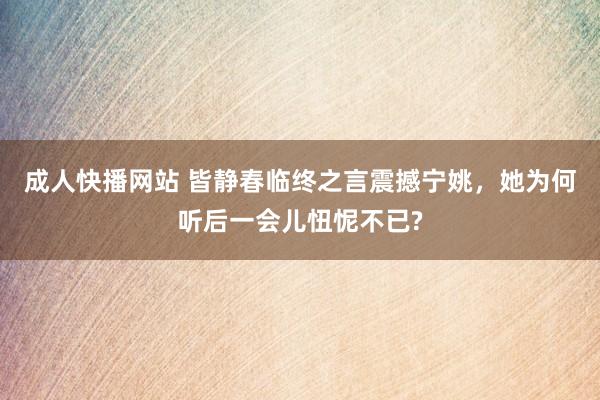 成人快播网站 皆静春临终之言震撼宁姚，她为何听后一会儿忸怩不已?