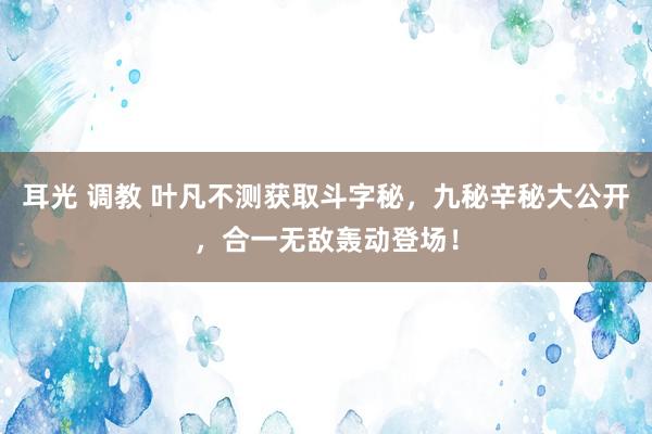 耳光 调教 叶凡不测获取斗字秘，九秘辛秘大公开，合一无敌轰动登场！