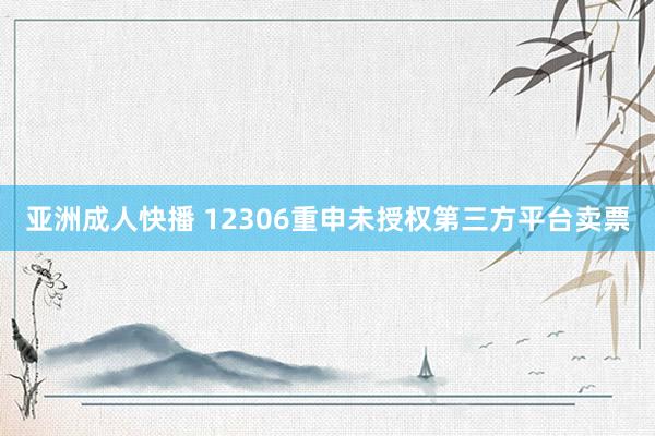 亚洲成人快播 12306重申未授权第三方平台卖票