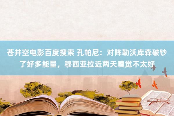 苍井空电影百度搜索 孔帕尼：对阵勒沃库森破钞了好多能量，穆西亚拉近两天嗅觉不太好