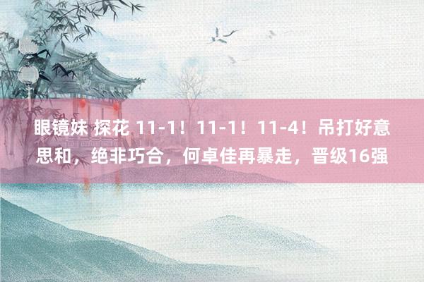 眼镜妹 探花 11-1！11-1！11-4！吊打好意思和，绝非巧合，何卓佳再暴走，晋级16强