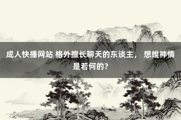 成人快播网站 格外擅长聊天的东谈主， 想维神情是若何的？