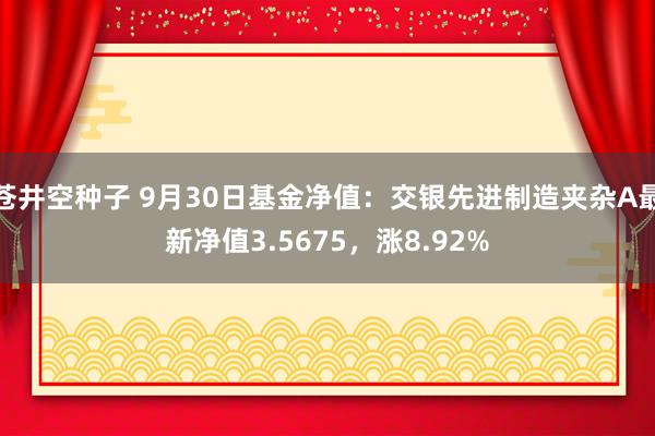 苍井空种子 9月30日基金净值：交银先进制造夹杂A最新净值3.5675，涨8.92%