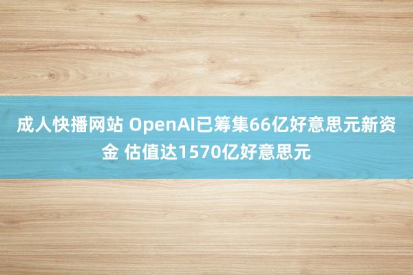 成人快播网站 OpenAI已筹集66亿好意思元新资金 估值达1570亿好意思元