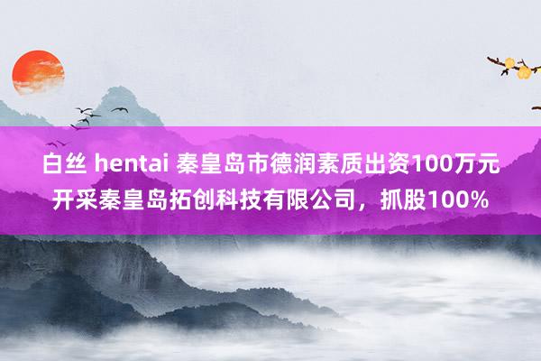 白丝 hentai 秦皇岛市德润素质出资100万元开采秦皇岛拓创科技有限公司，抓股100%