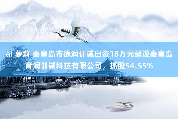 ai 萝莉 秦皇岛市德润训诫出资18万元建设秦皇岛育润训诫科技有限公司，抓股54.55%