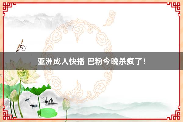 亚洲成人快播 巴粉今晚杀疯了！