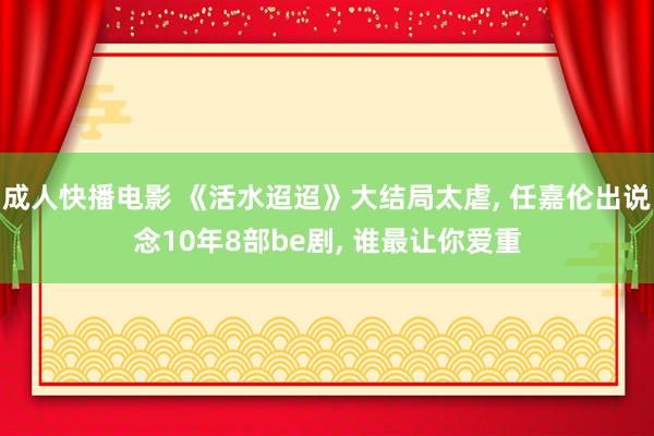 成人快播电影 《活水迢迢》大结局太虐, 任嘉伦出说念10年8部be剧, 谁最让你爱重