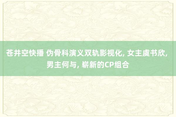 苍井空快播 伪骨科演义双轨影视化, 女主虞书欣, 男主何与, 崭新的CP组合