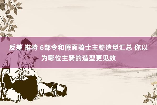 反差 推特 6部令和假面骑士主骑造型汇总 你以为哪位主骑的造型更见效