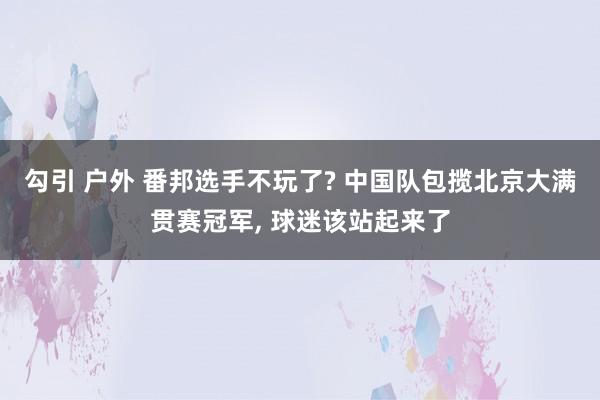 勾引 户外 番邦选手不玩了? 中国队包揽北京大满贯赛冠军, 球迷该站起来了