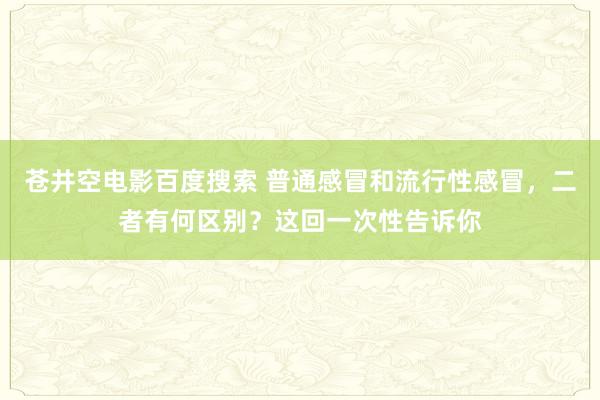 苍井空电影百度搜索 普通感冒和流行性感冒，二者有何区别？这回一次性告诉你