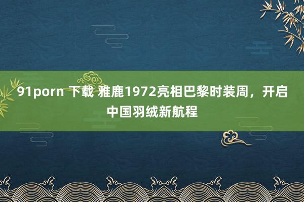 91porn 下载 雅鹿1972亮相巴黎时装周，开启中国羽绒新航程