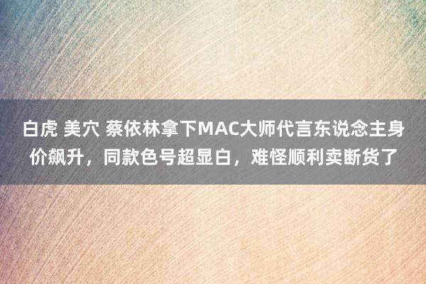 白虎 美穴 蔡依林拿下MAC大师代言东说念主身价飙升，同款色号超显白，难怪顺利卖断货了