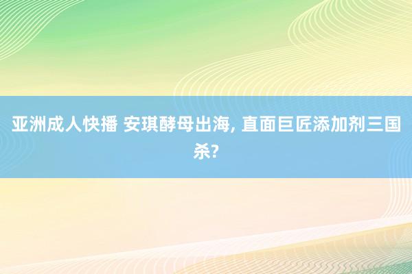 亚洲成人快播 安琪酵母出海, 直面巨匠添加剂三国杀?