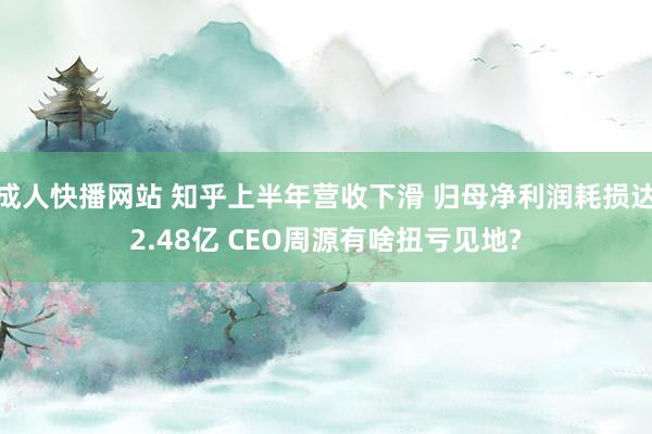 成人快播网站 知乎上半年营收下滑 归母净利润耗损达2.48亿 CEO周源有啥扭亏见地?