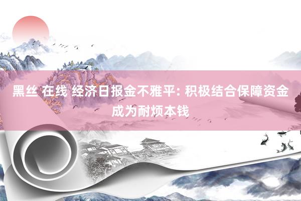 黑丝 在线 经济日报金不雅平: 积极结合保障资金成为耐烦本钱