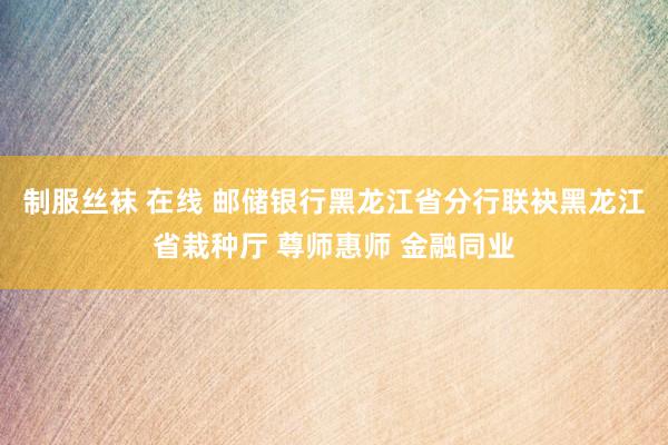 制服丝袜 在线 邮储银行黑龙江省分行联袂黑龙江省栽种厅 尊师惠师 金融同业