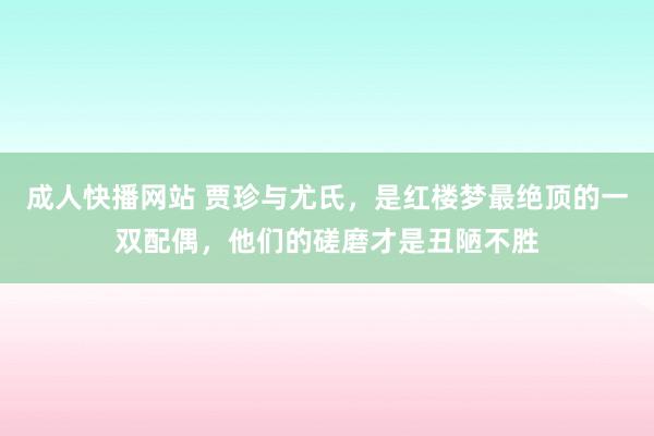 成人快播网站 贾珍与尤氏，是红楼梦最绝顶的一双配偶，他们的磋磨才是丑陋不胜