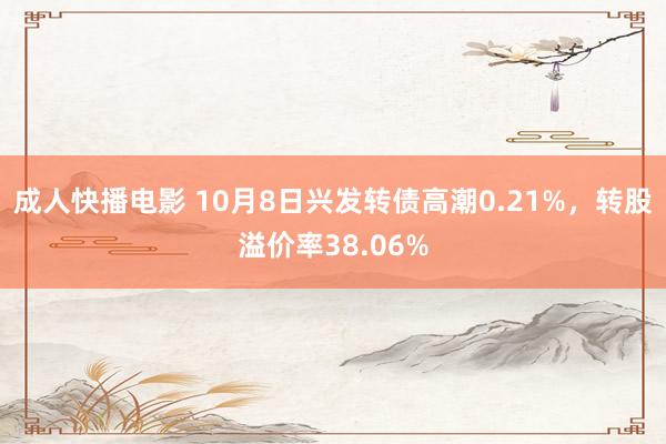 成人快播电影 10月8日兴发转债高潮0.21%，转股溢价率38.06%