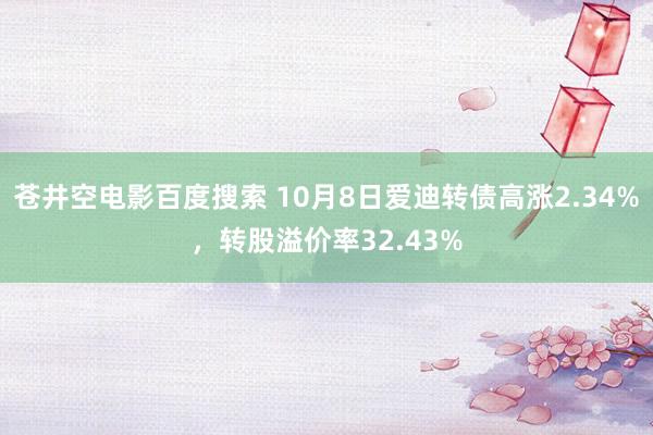 苍井空电影百度搜索 10月8日爱迪转债高涨2.34%，转股溢价率32.43%