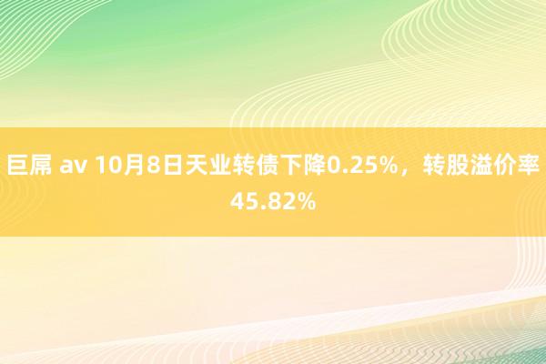 巨屌 av 10月8日天业转债下降0.25%，转股溢价率45.82%