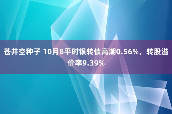 苍井空种子 10月8平时银转债高潮0.56%，转股溢价率9.39%