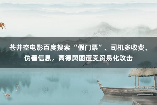 苍井空电影百度搜索 “假门票”、司机多收费、伪善信息，高德舆图遭受贸易化攻击