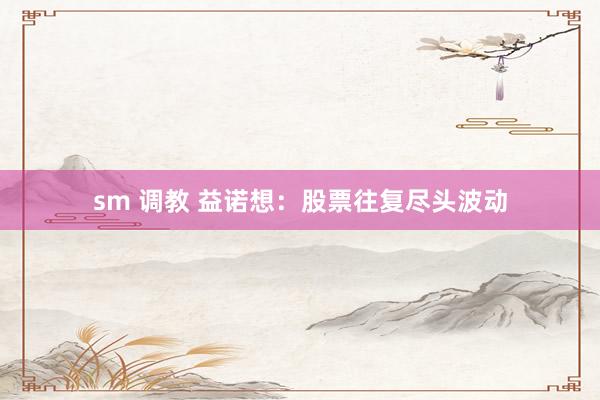 sm 调教 益诺想：股票往复尽头波动