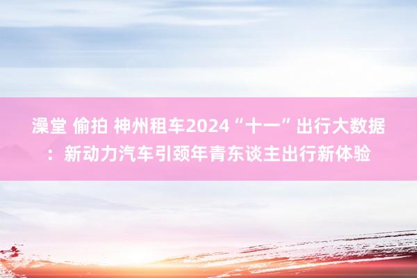 澡堂 偷拍 神州租车2024“十一”出行大数据：新动力汽车引颈年青东谈主出行新体验