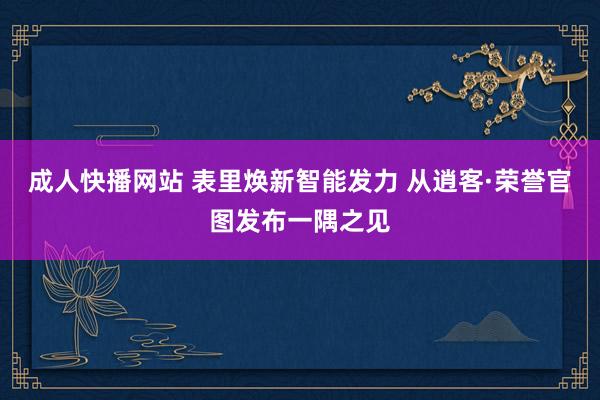 成人快播网站 表里焕新智能发力 从逍客·荣誉官图发布一隅之见