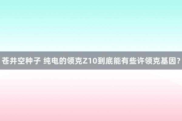 苍井空种子 纯电的领克Z10到底能有些许领克基因？