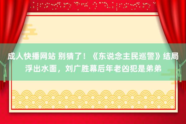 成人快播网站 别猜了！《东说念主民巡警》结局浮出水面，刘广胜幕后年老凶犯是弟弟