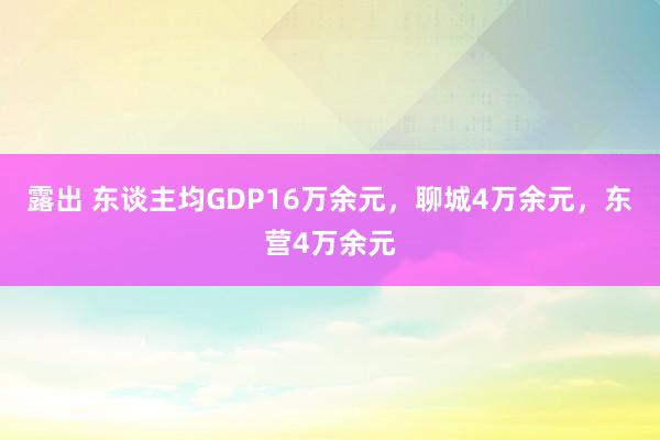 露出 东谈主均GDP16万余元，聊城4万余元，东营4万余元