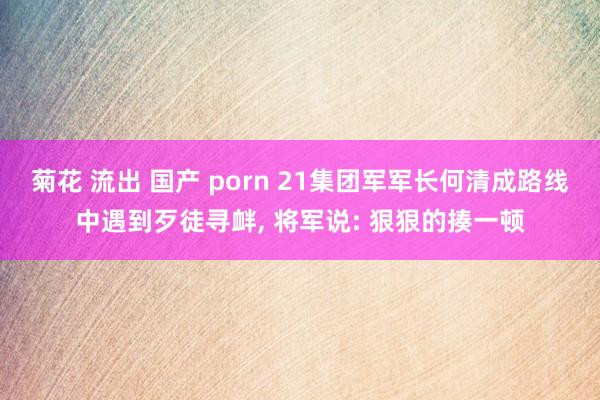 菊花 流出 国产 porn 21集团军军长何清成路线中遇到歹徒寻衅, 将军说: 狠狠的揍一顿