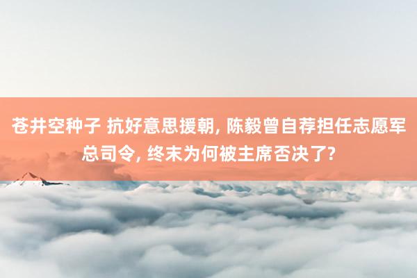 苍井空种子 抗好意思援朝, 陈毅曾自荐担任志愿军总司令, 终末为何被主席否决了?