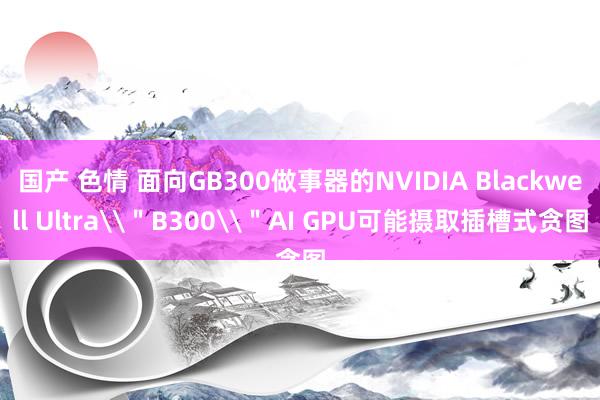 国产 色情 面向GB300做事器的NVIDIA Blackwell Ultra\＂B300\＂AI GPU可能摄取插槽式贪图