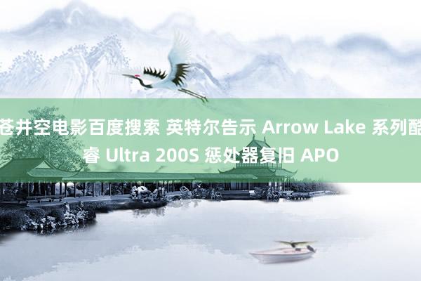 苍井空电影百度搜索 英特尔告示 Arrow Lake 系列酷睿 Ultra 200S 惩处器复旧 APO