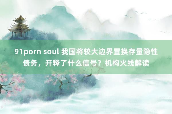 91porn soul 我国将较大边界置换存量隐性债务，开释了什么信号？机构火线解读