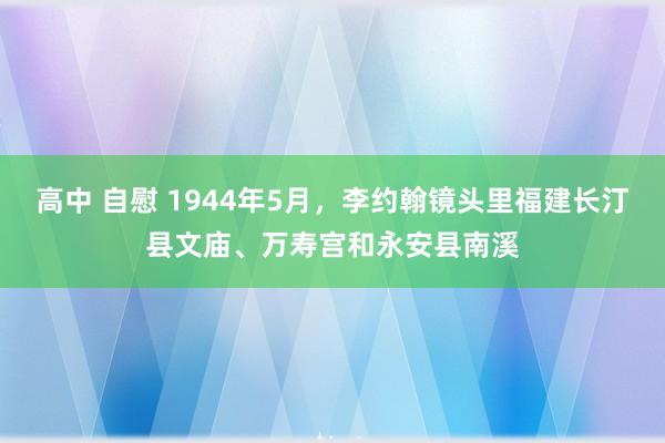 高中 自慰 1944年5月，李约翰镜头里福建长汀县文庙、万寿宫和永安县南溪