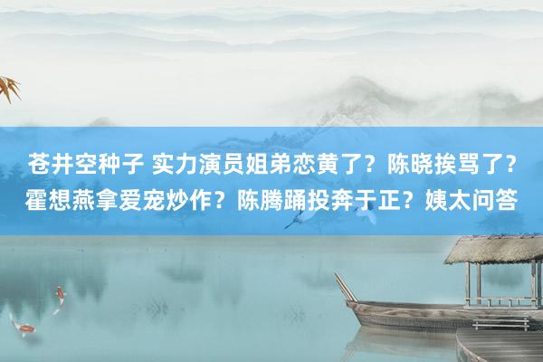 苍井空种子 实力演员姐弟恋黄了？陈晓挨骂了？霍想燕拿爱宠炒作？陈腾踊投奔于正？姨太问答