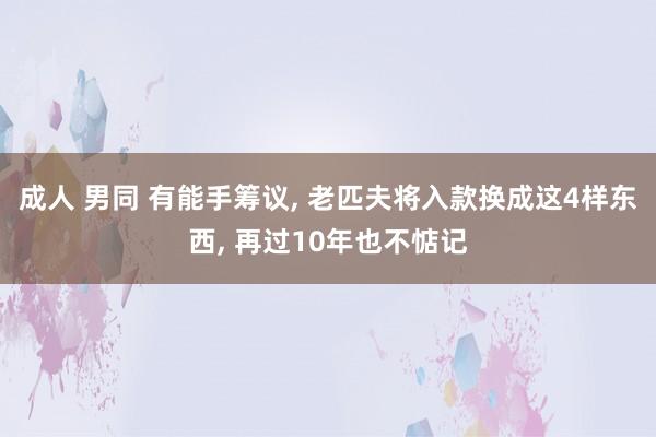 成人 男同 有能手筹议, 老匹夫将入款换成这4样东西, 再过10年也不惦记