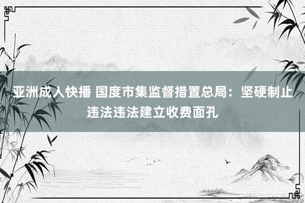 亚洲成人快播 国度市集监督措置总局：坚硬制止违法违法建立收费面孔