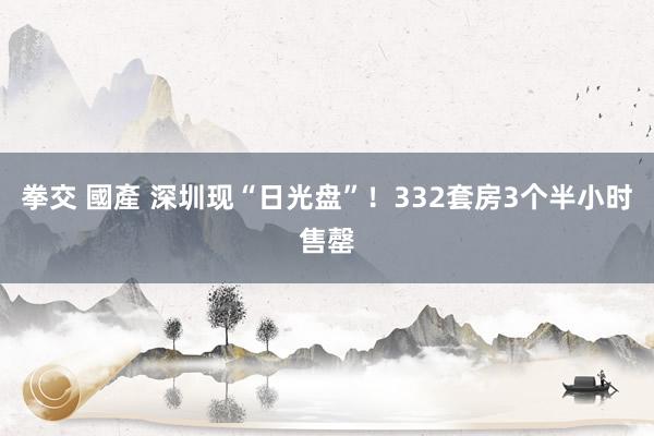 拳交 國產 深圳现“日光盘”！332套房3个半小时售罄