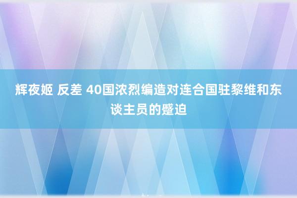 辉夜姬 反差 40国浓烈编造对连合国驻黎维和东谈主员的蹙迫