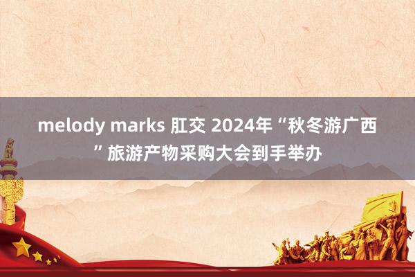 melody marks 肛交 2024年“秋冬游广西”旅游产物采购大会到手举办