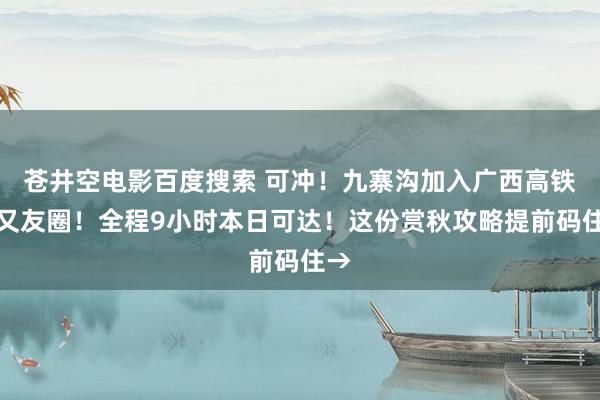 苍井空电影百度搜索 可冲！九寨沟加入广西高铁一又友圈！全程9小时本日可达！这份赏秋攻略提前码住→