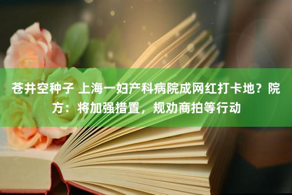 苍井空种子 上海一妇产科病院成网红打卡地？院方：将加强措置，规劝商拍等行动