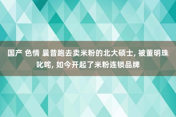 国产 色情 曩昔跑去卖米粉的北大硕士, 被董明珠叱咤, 如今开起了米粉连锁品牌