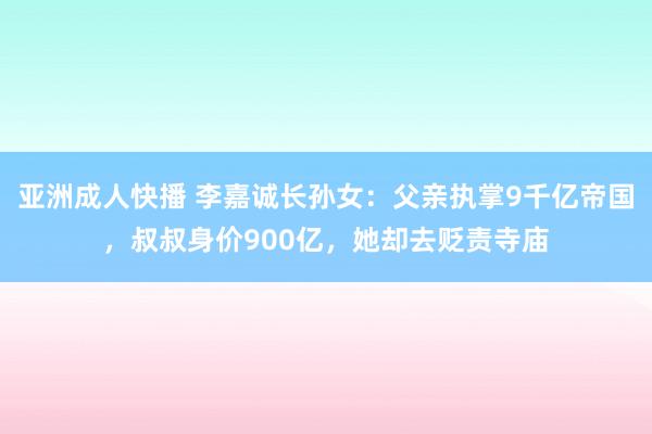 亚洲成人快播 李嘉诚长孙女：父亲执掌9千亿帝国，叔叔身价900亿，她却去贬责寺庙